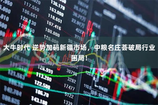 大牛时代 逆势加码新疆市场，中粮名庄荟破局行业困局！