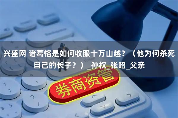 兴盛网 诸葛恪是如何收服十万山越？（他为何杀死自己的长子？）_孙权_张昭_父亲