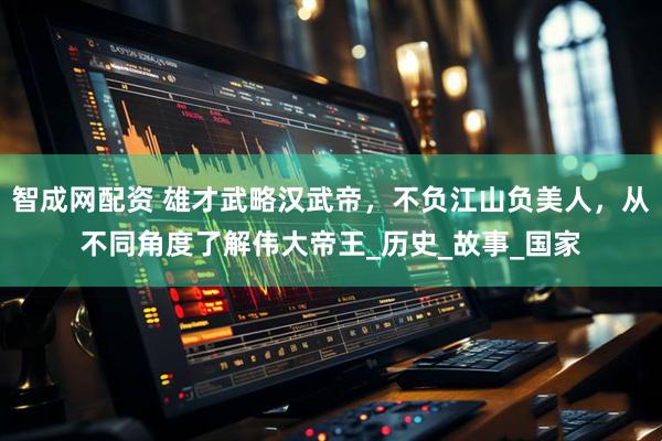 智成网配资 雄才武略汉武帝，不负江山负美人，从不同角度了解伟大帝王_历史_故事_国家