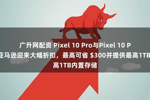 广升网配资 Pixel 10 Pro与Pixel 10 Pro XL在亚马逊迎来大幅折扣，最高可省 $300并提供最高1TB内置存储