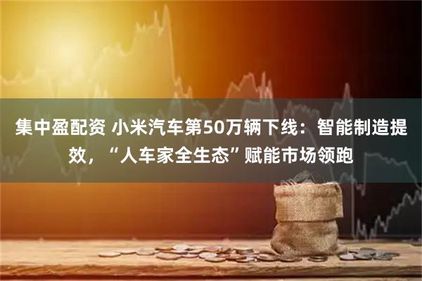 集中盈配资 小米汽车第50万辆下线：智能制造提效，“人车家全生态”赋能市场领跑