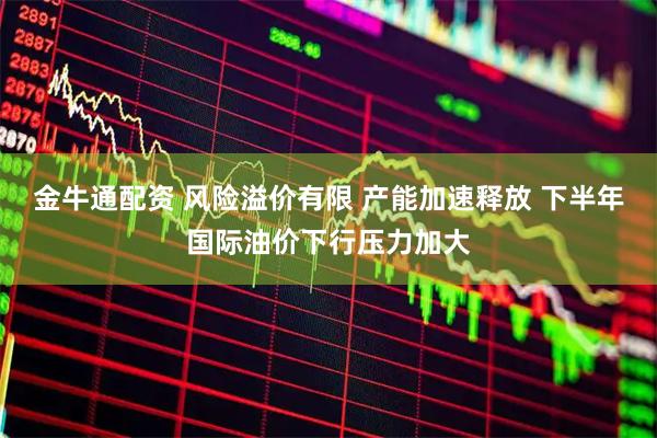 金牛通配资 风险溢价有限 产能加速释放 下半年国际油价下行压力加大