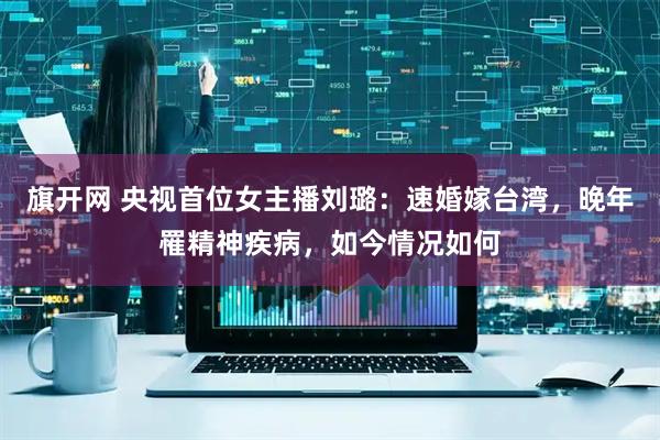 旗开网 央视首位女主播刘璐：速婚嫁台湾，晚年罹精神疾病，如今情况如何