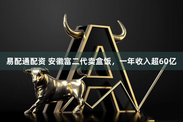 易配通配资 安徽富二代卖盒饭，一年收入超60亿