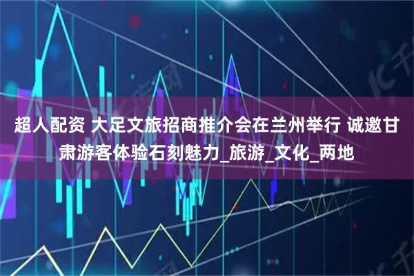 超人配资 大足文旅招商推介会在兰州举行 诚邀甘肃游客体验石刻魅力_旅游_文化_两地