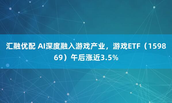 汇融优配 AI深度融入游戏产业，游戏ETF（159869）午后涨近3.5%