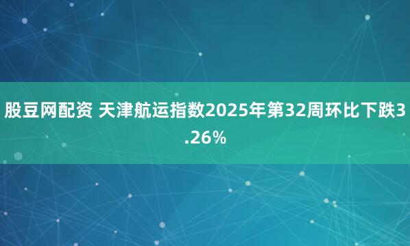 股豆网配资 天津航运指数2025年第32周环比下跌3.26%