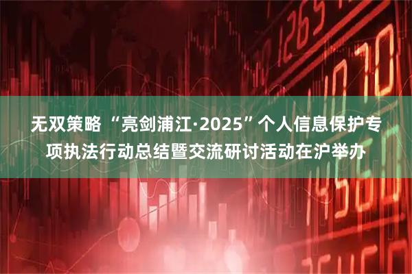 无双策略 “亮剑浦江·2025”个人信息保护专项执法行动总结暨交流研讨活动在沪举办