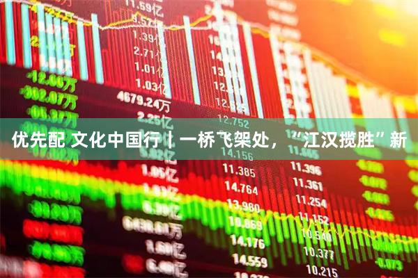 优先配 文化中国行｜一桥飞架处，“江汉揽胜”新