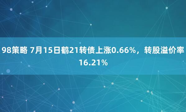 98策略 7月15日鹤21转债上涨0.66%，转股溢价率16.21%